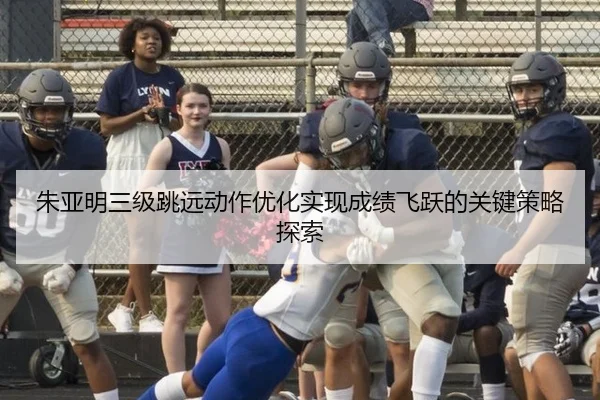 朱亚明三级跳远动作优化实现成绩飞跃的关键策略探索