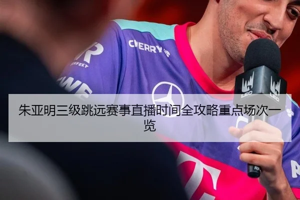 朱亚明三级跳远赛事直播时间全攻略重点场次一览