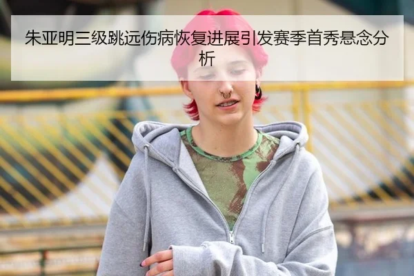 朱亚明三级跳远伤病恢复进展引发赛季首秀悬念分析