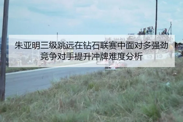 朱亚明三级跳远在钻石联赛中面对多强劲竞争对手提升冲牌难度分析